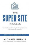 The Super Site Process: How To Create A Highly Profitable Website For Your Small Business