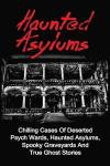 Haunted Asylums: Chilling Cases Of Deserted Psych Wards, Haunted Asylums, Spooky Graveyards And True Ghost Stories (True Ghost Stories, Haunted ... And Hauntings, True Paranormal) (Volume 1)