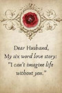 Dear Husband, My Six Word Love Story: I Can't Imagine Life Without You.: Valentines Day Anniversary Gift Ideas for Him .- Lined Notebook Writing Journ