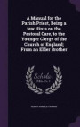 A Manual for the Parish Priest, Being a Few Hints on the Pastoral Care, to the Younger Clergy of the Church of England; From an Elder Brother