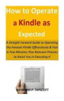 How to Operate a Kindle as Expected: A Straight Forward Guide to Operating the Amazon Kindle Efficaciously & Fast in Few Minutes; Plus Relevant Pictur