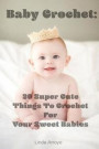 Baby Crochet: 20 Super Cute Things To Crochet For Your Sweet Babies: (Quick Crochet, Hats And Scarves, Crochet For The Home) (Crochet For Women, ... Crochet In One Day, DIY Crochet) (Volume 1)