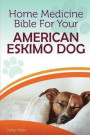 Home Medicine Bible for Your American Eskimo Dog: The Alternative Health Guide to Keep Your Dog Happy, Healthy and Safe