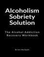 Alcoholism Sobriety Solution: The Alcohol Addiction Recovery Workbook
