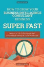 How To Grow Your Business Intelligence Consultant Business SUPER FAST: Secrets to 10x Profits, Leadership, Innovation & Gaining an Unfair Advantage