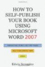 How to Self-Publish Your Book Using Microsoft Word 2007: A Step-by-Step Guide for Designing & Formatting Your Book's Manuscript & Cover to PDF & POD Specifications, Including Those of CreateSpace