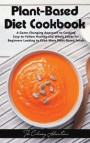 Plant - Based Diet Cookbook: A Game-Changing Approach to Cooking Easy-to-Follow Healthy and Whole Foods for Beginners Looking to Cook More Plant-Ba