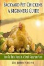 Backyard Pet Chickens A Beginners Guide: How To Raise Hens In A Small Suburban Yard