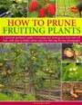 How to Prune Fruiting Plants: A Practical Gardener's Guide to Pruning and Training Tree Fruit and Soft Fruit, with Easy-to-Follow Advice and Over 300 Step-by-Step Photographs