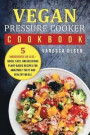 Vegan Pressure Cooker Cookbook: 5 Ingredients or Less - Quick, Easy, and Delicious Plant-Based Recipes for Amazingly Tasty and Healthy Meals