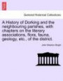 A History of Dorking and the neighbouring parishes, with chapters on the literary associations, flora, fauna, geology, etc., of the district