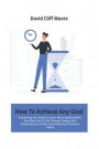 How To Achieve Any Goal: Everything You Need To Know About Getting What You Want Out Of Life Through Setting And Achieving Your Goals and Follo