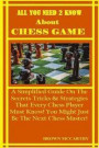 All You Need to Know about Chess Game: A Simplified Guide on the Secrets Tricks & Strategies That Every Chess Player Must Know! You Might Just Be the