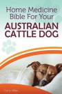 Home Medicine Bible For Your Australian Cattle Dog: The Alternative Health Guide to Keep Your Dog Happy, Healthy and Safe