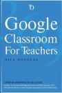 Google Classroom for Teachers: A Step-by-Step Practical Guide on how to set up and organize your online lessons with 369 tips on how to use Google Cl