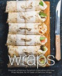 Wraps: Discover a Delicious Sandwich Alternative with Easy Wrap Recipes for All Types of Delicious Wraps