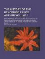 The History of the Renowned Prince Arthur; King of Britain; with His Life and Death, and All His Glorious Battles; Likewise, the Noble Acts and Heroic ... Valiant Knights of the Round Table Volume 1