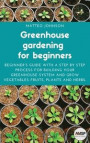 Greenhouse gardening for beginners: Beginner's guide with a step by step process for building your greenhouse system and grow vegetables fruits, plant
