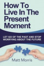 How To Live In The Present Moment: : Let Go Of The Past And Stop Worrying About Th (Life Coaching, Mindfulness For Beginners, How To Stop Worrying and ... How to Improve Your Social Skills) (Volume 1)