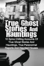 True Ghost Stories And Hauntings: 10 Spine Chilling Accounts Of True Ghost Stories And Hauntings, True Paranormal Reports And Haunted Houses