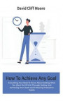 How To Achieve Any Goal: Everything You Need To Know About Getting What You Want Out Of Life Through Setting And Achieving Your Goals and Follo