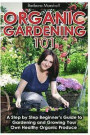 Organic Gardening 101: A Step by Step Beginner's Guide to Gardening and Growing Your Own Healthy Organic Produce